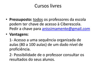 Cursos livres 
• Pressuposto: todos os professores da escola 
podem ter chave de acesso à Ciberescola. 
Pedir a chave para anissimamente@gmail.com 
• Vantagens: 
1- Acesso a uma sequência organizada de 
aulas (80 a 100 aulas) de um dado nível de 
proficiência. 
2- Possibilidade de o professor consultar os 
resultados do seus alunos. 

