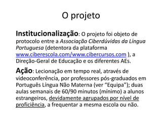 O projeto 
Institucionalização: O projeto foi objeto de 
protocolo entre a Associação Ciberdúvidas da Língua 
Portuguesa (detentora da plataforma 
www.ciberescola.com/www.cibercursos.com ), a 
Direção-Geral de Educação e os diferentes AEs. 
Ação: Lecionação em tempo real, através de 
videoconferência, por professores pós-graduados em 
Português Língua Não Materna (ver “Equipa”); duas 
aulas semanais de 60/90 minutos (mínimo) a alunos 
estrangeiros, devidamente agrupados por nível de 
proficiência, a frequentar a mesma escola ou não. 
 