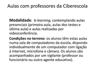 Aulas com professores da Ciberescola 
Modalidade: b-learning, contemplando aulas 
presenciais (primeira aula, aulas dos testes e 
última aula) e aulas realizadas por 
videoconferência. 
Condições no terreno: os alunos têm estas aulas 
numa sala de computadores da escola, dispondo 
individualmente de um computador com ligação 
à Internet, microfone e câmara. Os alunos são 
acompanhados por um vigilante (professor ou 
funcionário ou outro agente educativo). 
 