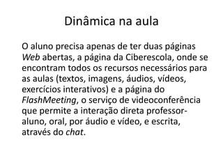 Dinâmica na aula 
O aluno precisa apenas de ter duas páginas 
Web abertas, a página da Ciberescola, onde se 
encontram todos os recursos necessários para 
as aulas (textos, imagens, áudios, vídeos, 
exercícios interativos) e a página do 
FlashMeeting, o serviço de videoconferência 
que permite a interação direta professor-aluno, 
oral, por áudio e vídeo, e escrita, 
através do chat. 
 