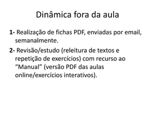 Dinâmica fora da aula 
1- Realização de fichas PDF, enviadas por email, 
semanalmente. 
2- Revisão/estudo (releitura de textos e 
repetição de exercícios) com recurso ao 
“Manual” (versão PDF das aulas 
online/exercícios interativos). 
 