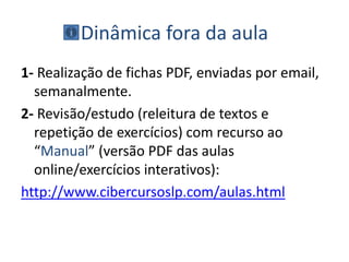 Dinâmica fora da aula
1- Realização de fichas PDF, enviadas por email,
semanalmente.
2- Revisão/estudo (releitura de textos e
repetição de exercícios) com recurso ao
“Manual” (versão PDF das aulas
online/exercícios interativos):
http://www.cibercursoslp.com/aulas.html
 