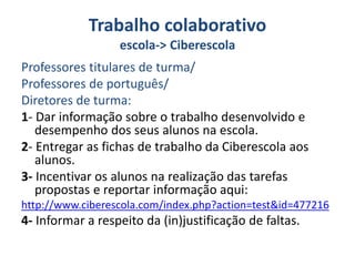 Trabalho colaborativo
escola-> Ciberescola
Professores titulares de turma/
Professores de português/
Diretores de turma:
1- Dar informação sobre o trabalho desenvolvido e
desempenho dos seus alunos na escola.
2- Entregar as fichas de trabalho da Ciberescola aos
alunos.
3- Incentivar os alunos na realização das tarefas
propostas e reportar informação aqui:
http://www.ciberescola.com/index.php?action=test&id=477216
4- Informar a respeito da (in)justificação de faltas.
 