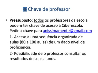 Chave de professor
• Pressuposto: todos os professores da escola
podem ter chave de acesso à Ciberescola.
Pedir a chave para anissimamente@gmail.com
1- Acesso a uma sequência organizada de
aulas (80 a 100 aulas) de um dado nível de
proficiência.
2- Possibilidade de o professor consultar os
resultados do seus alunos.
 