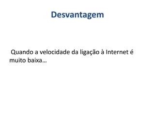 Desvantagem
Quando a velocidade da ligação à Internet é
muito baixa…
 