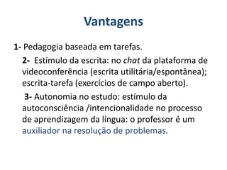 Vantagens
1- Pedagogia baseada em tarefas.
2- Estímulo da escrita: no chat da plataforma de
videoconferência (escrita utilitária/espontânea);
escrita-tarefa (exercícios de campo aberto).
3- Autonomia no estudo: estímulo da
autoconsciência /intencionalidade no processo
de aprendizagem da língua: o professor é um
auxiliador na resolução de problemas.
 