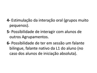 4- Estimulação da interação oral (grupos muito
pequenos).
5- Possibilidade de interagir com alunos de
outros Agrupamentos.
6- Possibilidade de ter em sessão um falante
bilingue, falante nativo da L1 do aluno (no
caso dos alunos de iniciação absoluta).
 