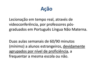 Ação
Lecionação em tempo real, através de
videoconferência, por professores pós-
graduados em Português Língua Não Materna.
Duas aulas semanais de 60/90 minutos
(mínimo) a alunos estrangeiros, devidamente
agrupados por nível de proficiência, a
frequentar a mesma escola ou não.
 