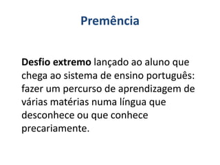 Premência
Desfio extremo lançado ao aluno que
chega ao sistema de ensino português:
fazer um percurso de aprendizagem de
várias matérias numa língua que
desconhece ou que conhece
precariamente.
 