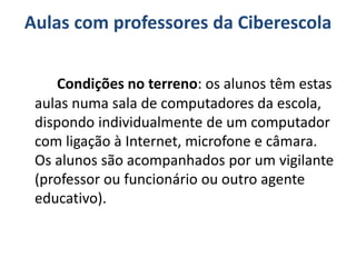 Aulas com professores da Ciberescola
Condições no terreno: os alunos têm estas
aulas numa sala de computadores da escola,
dispondo individualmente de um computador
com ligação à Internet, microfone e câmara.
Os alunos são acompanhados por um vigilante
(professor ou funcionário ou outro agente
educativo).
 