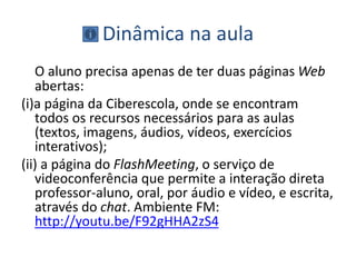 Dinâmica na aula
O aluno precisa apenas de ter duas páginas Web
abertas:
(i)a página da Ciberescola, onde se encontram
todos os recursos necessários para as aulas
(textos, imagens, áudios, vídeos, exercícios
interativos);
(ii) a página do FlashMeeting, o serviço de
videoconferência que permite a interação direta
professor-aluno, oral, por áudio e vídeo, e escrita,
através do chat. Ambiente FM:
http://youtu.be/F92gHHA2zS4
 