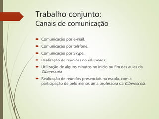 Trabalho conjunto:
Canais de comunicação
 Comunicação por e-mail.
 Comunicação por telefone.
 Comunicação por Skype.
 Realização de reuniões no BlueJeans.
 Utilização de alguns minutos no início ou fim das aulas da
Ciberescola.
 Realização de reuniões presenciais na escola, com a
participação de pelo menos uma professora da Ciberescola.
 