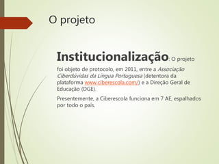 O projeto
Institucionalização: O projeto
foi objeto de protocolo, em 2011, entre a Associação
Ciberdúvidas da Língua Portuguesa (detentora da
plataforma www.ciberescola.com/) e a Direção Geral de
Educação (DGE).
Presentemente, a Ciberescola funciona em 7 AE, espalhados
por todo o país.
 
