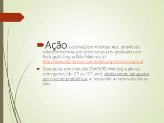 Ação: Lecionação em tempo real, através de
videoconferência, por professoras pós-graduadas em
Português Língua Não Materna (cf.
http://www.ciberescola.com/index.php?action=equipa).
 Duas aulas semanais (de 50/60/90 minutos) a alunos
estrangeiros (do 2.º ao 12.º ano), devidamente agrupados
por nível de proficiência, a frequentar a mesma escola ou
não.
 