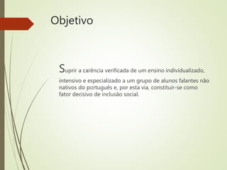Objetivo
Suprir a carência verificada de um ensino individualizado,
intensivo e especializado a um grupo de alunos falantes não
nativos do português e, por esta via, constituir-se como
fator decisivo de inclusão social.
 