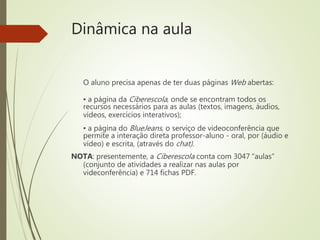 Dinâmica na aula
O aluno precisa apenas de ter duas páginas Web abertas:
▪ a página da Ciberescola, onde se encontram todos os
recursos necessários para as aulas (textos, imagens, áudios,
vídeos, exercícios interativos);
▪ a página do BlueJeans, o serviço de videoconferência que
permite a interação direta professor-aluno - oral, por (áudio e
vídeo) e escrita, (através do chat).
NOTA: presentemente, a Ciberescola conta com 3047 “aulas”
(conjunto de atividades a realizar nas aulas por
videconferência) e 714 fichas PDF.
 