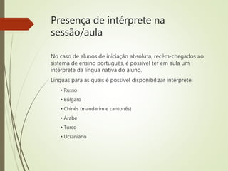 Presença de intérprete na
sessão/aula
No caso de alunos de iniciação absoluta, recém-chegados ao
sistema de ensino português, é possível ter em aula um
intérprete da língua nativa do aluno.
Línguas para as quais é possível disponibilizar intérprete:
▪ Russo
▪ Búlgaro
▪ Chinês (mandarim e cantonês)
▪ Árabe
▪ Turco
▪ Ucraniano
 