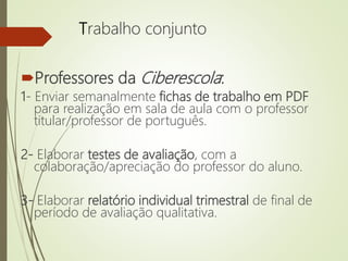 Trabalho conjunto
Professores da Ciberescola:
1- Enviar semanalmente fichas de trabalho em PDF
para realização em sala de aula com o professor
titular/professor de português.
2- Elaborar testes de avaliação, com a
colaboração/apreciação do professor do aluno.
3- Elaborar relatório individual trimestral de final de
período de avaliação qualitativa.
 
