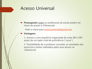 Acesso Universal
 Pressuposto: todos os professores da escola podem ter
chave de acesso à Ciberescola.
Pedir a chave para anissimamente@gmail.com
 Vantagens:
1- Acesso a uma sequência organizada de aulas (80 a 200
aulas) de um dado nível de proficiência (“curso”).
2- Possibilidade de o professor consultar os resultados dos
exercícios e testes realizados pelos seus alunos na
Ciberescola.
 