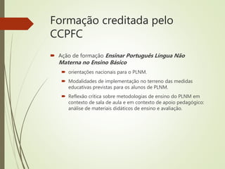 Formação creditada pelo
CCPFC
 Ação de formação Ensinar Português Língua Não
Materna no Ensino Básico
 orientações nacionais para o PLNM.
 Modalidades de implementação no terreno das medidas
educativas previstas para os alunos de PLNM.
 Reflexão crítica sobre metodologias de ensino do PLNM em
contexto de sala de aula e em contexto de apoio pedagógico:
análise de materiais didáticos de ensino e avaliação.
 