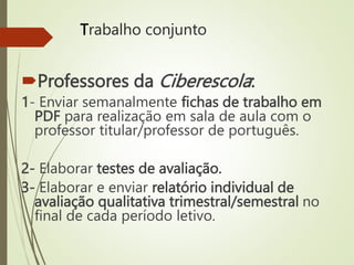 Trabalho conjunto
Professores da Ciberescola:
1- Enviar semanalmente fichas de trabalho em
PDF para realização em sala de aula com o
professor titular/professor de português.
2- Elaborar testes de avaliação.
3- Elaborar e enviar relatório individual de
avaliação qualitativa trimestral/semestral no
final de cada período letivo.
 