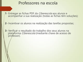 Professores na escola
1- Entregar as fichas PDF da Ciberescola aos alunos e
acompanhar a sua realização (todas as fichas têm soluções);
2- Incentivar os alunos na realização das tarefas propostas;
3- Verificar o resultado do trabalho dos seus alunos na
plataforma Ciberescola (mediante chave de acesso de
professor).
 