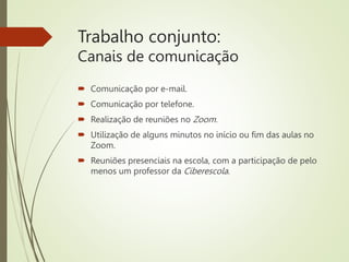 Trabalho conjunto:
Canais de comunicação
 Comunicação por e-mail.
 Comunicação por telefone.
 Realização de reuniões no Zoom.
 Utilização de alguns minutos no início ou fim das aulas no
Zoom.
 Reuniões presenciais na escola, com a participação de pelo
menos um professor da Ciberescola.
 