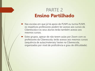 PARTE 2
Ensino Partilhado
 Nas escolas em que já há apoio de PLNM ou turma PLNM,
os respetivos professores podem ter acesso aos cursos da
Ciberescola e os seus alunos terão também acesso aos
mesmos cursos.
 Estes grupos, apesar de não terem aulas por Zoom com os
professores da Ciberescola, terão acesso aos mesmos cursos
(sequência de aulas/materiais/ testes na Ciberescola,
organizados por nível de proficiência e grau de dificuldade).
 