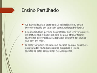 Ensino Partilhado
 Os alunos deverão usaro seu Kit Tecnológico ou então
serem colocado em sala com computadores/biblioteca.
 Esta modalidade, permite ao professor que tem vários níveis
de proficiência e idades em sala de aula, atribuir tarefas
realmente diferenciadas e adaptadas ao perfil dos alunos
que tem em mãos.
 O professor pode consultar, no decurso da aula, ou depois,
os resultados (automáticos) dos exercícios e testes
realizados pelos seus alunos na Ciberescola.
 