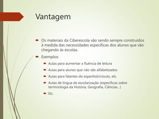 Vantagem
 Os materiais da Ciberescola vão sendo sempre construídos
à medida das necessidades específicas dos alunos que vão
chegando às escolas.
 Exemplos:
 Aulas para aumentar a fluência de leitura
 Aulas para alunos que não são alfabetizados
 Aulas para falantes do espanhol/crioulo, etc.
 Aulas de língua de escolarização (específicas sobre
terminologia da História, Geografia, Ciências…)
 Etc.
 