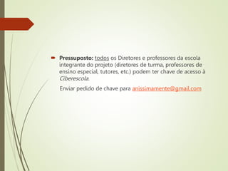  Pressuposto: todos os Diretores e professores da escola
integrante do projeto (diretores de turma, professores de
ensino especial, tutores, etc.) podem ter chave de acesso à
Ciberescola.
Enviar pedido de chave para anissimamente@gmail.com
 