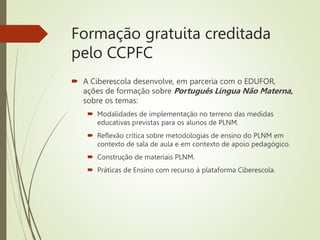 Formação gratuita creditada
pelo CCPFC
 A Ciberescola desenvolve, em parceria com o EDUFOR,
ações de formação sobre Português Língua Não Materna,
sobre os temas:
 Modalidades de implementação no terreno das medidas
educativas previstas para os alunos de PLNM.
 Reflexão crítica sobre metodologias de ensino do PLNM em
contexto de sala de aula e em contexto de apoio pedagógico.
 Construção de materiais PLNM.
 Práticas de Ensino com recurso à plataforma Ciberescola.
 