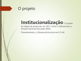 O projeto
Institucionalização: O projeto
foi objeto de protocolo, em 2011, entre a Ciberescola e a
Direção Geral de Educação (DGE).
Presentemente, a Ciberescola funciona em 25 AE.
 