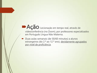 Ação: Lecionação em tempo real, através de
videoconferência (no Zoom), por professores especializados
em Português Língua Não Materna.
 Duas aulas semanais (de 50/60 minutos) a alunos
estrangeiros (do 2.º ao 12.º ano), devidamente agrupados
por nível de proficiência.
 