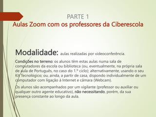 PARTE 1
Aulas Zoom com os professores da Ciberescola
Modalidade: aulas realizadas por videoconferência.
Condições no terreno: os alunos têm estas aulas numa sala de
computadores da escola ou biblioteca (ou, eventualmente, na própria sala
de aula de Português, no caso do 1.º ciclo); alternativamente, usando o seu
Kit Tecnológico; ou, ainda, a partir de casa, dispondo individualmente de um
computador com ligação à Internet e câmara (Webcam).
Os alunos são acompanhados por um vigilante (professor ou auxiliar ou
qualquer outro agente educativo), não necessitando, porém, da sua
presença constante ao longo da aula.
 