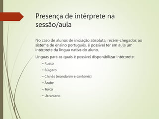 Presença de intérprete na
sessão/aula
No caso de alunos de iniciação absoluta, recém-chegados ao
sistema de ensino português, é possível ter em aula um
intérprete da língua nativa do aluno.
Línguas para as quais é possível disponibilizar intérprete:
▪ Russo
▪ Búlgaro
▪ Chinês (mandarim e cantonês)
▪ Árabe
▪ Turco
▪ Ucraniano
 