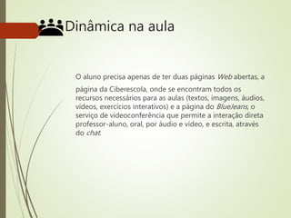 Dinâmica na aula
O aluno precisa apenas de ter duas páginas Web abertas, a
página da Ciberescola, onde se encontram todos os
recursos necessários para as aulas (textos, imagens, áudios,
vídeos, exercícios interativos) e a página do BlueJeans, o
serviço de videoconferência que permite a interação direta
professor-aluno, oral, por áudio e vídeo, e escrita, através
do chat.
 