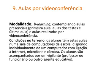 9. Aulas por videoconferência
Modalidade: b-learning, contemplando aulas
presenciais (primeira aula, aulas dos testes e
última aula) e aulas realizadas por
videoconferência.
Condições no terreno: os alunos têm estas aulas
numa sala de computadores da escola, dispondo
individualmente de um computador com ligação
à Internet, microfone e câmara. Os alunos são
acompanhados por um vigilante (professor ou
funcionário ou outro agente educativo).
 