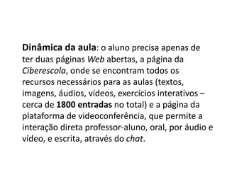 Dinâmica da aula: o aluno precisa apenas de
ter duas páginas Web abertas, a página da
Ciberescola, onde se encontram todos os
recursos necessários para as aulas (textos,
imagens, áudios, vídeos, exercícios interativos –
cerca de 1800 entradas no total) e a página da
plataforma de videoconferência, que permite a
interação direta professor-aluno, oral, por áudio e
vídeo, e escrita, através do chat.
 