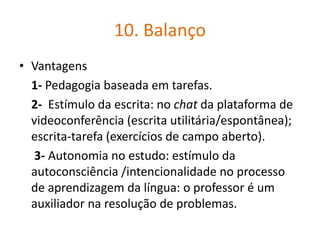 10. Balanço
• Vantagens
1- Pedagogia baseada em tarefas.
2- Estímulo da escrita: no chat da plataforma de
videoconferência (escrita utilitária/espontânea);
escrita-tarefa (exercícios de campo aberto).
3- Autonomia no estudo: estímulo da
autoconsciência /intencionalidade no processo
de aprendizagem da língua: o professor é um
auxiliador na resolução de problemas.
 