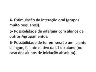 4- Estimulação da interação oral (grupos
muito pequenos).
5- Possibilidade de interagir com alunos de
outros Agrupamentos.
6- Possibilidade de ter em sessão um falante
bilingue, falante nativo da L1 do aluno (no
caso dos alunos de iniciação absoluta).
 