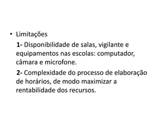 • Limitações
1- Disponibilidade de salas, vigilante e
equipamentos nas escolas: computador,
câmara e microfone.
2- Complexidade do processo de elaboração
de horários, de modo maximizar a
rentabilidade dos recursos.
 