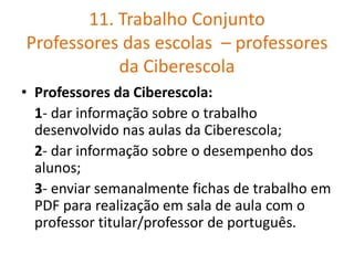 11. Trabalho Conjunto
Professores das escolas – professores
da Ciberescola
• Professores da Ciberescola:
1- dar informação sobre o trabalho
desenvolvido nas aulas da Ciberescola;
2- dar informação sobre o desempenho dos
alunos;
3- enviar semanalmente fichas de trabalho em
PDF para realização em sala de aula com o
professor titular/professor de português.
 