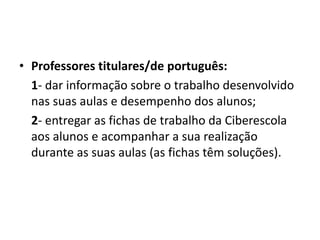 • Professores titulares/de português:
1- dar informação sobre o trabalho desenvolvido
nas suas aulas e desempenho dos alunos;
2- entregar as fichas de trabalho da Ciberescola
aos alunos e acompanhar a sua realização
durante as suas aulas (as fichas têm soluções).
 