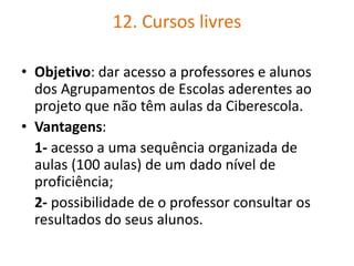 12. Cursos livres
• Objetivo: dar acesso a professores e alunos
dos Agrupamentos de Escolas aderentes ao
projeto que não têm aulas da Ciberescola.
• Vantagens:
1- acesso a uma sequência organizada de
aulas (100 aulas) de um dado nível de
proficiência;
2- possibilidade de o professor consultar os
resultados do seus alunos.
 