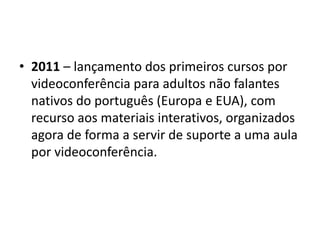 • 2011 – lançamento dos primeiros cursos por
videoconferência para adultos não falantes
nativos do português (Europa e EUA), com
recurso aos materiais interativos, organizados
agora de forma a servir de suporte a uma aula
por videoconferência.
 