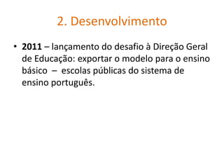 2. Desenvolvimento
• 2011 – lançamento do desafio à Direção Geral
de Educação: exportar o modelo para o ensino
básico – escolas públicas do sistema de
ensino português.
 
