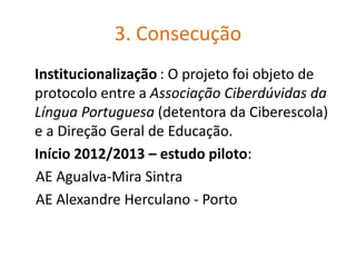 3. Consecução
Institucionalização : O projeto foi objeto de
protocolo entre a Associação Ciberdúvidas da
Língua Portuguesa (detentora da Ciberescola)
e a Direção Geral de Educação.
Início 2012/2013 – estudo piloto:
AE Agualva-Mira Sintra
AE Alexandre Herculano - Porto
 