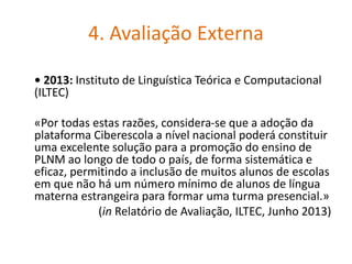 4. Avaliação Externa
• 2013: Instituto de Linguística Teórica e Computacional
(ILTEC)
«Por todas estas razões, considera-se que a adoção da
plataforma Ciberescola a nível nacional poderá constituir
uma excelente solução para a promoção do ensino de
PLNM ao longo de todo o país, de forma sistemática e
eficaz, permitindo a inclusão de muitos alunos de escolas
em que não há um número mínimo de alunos de língua
materna estrangeira para formar uma turma presencial.»
(in Relatório de Avaliação, ILTEC, Junho 2013)
 