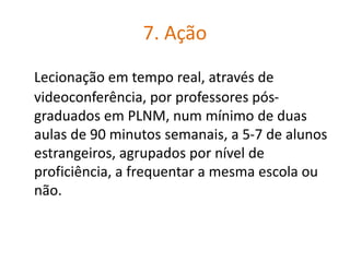 7. Ação
Lecionação em tempo real, através de
videoconferência, por professores pós-
graduados em PLNM, num mínimo de duas
aulas de 90 minutos semanais, a 5-7 de alunos
estrangeiros, agrupados por nível de
proficiência, a frequentar a mesma escola ou
não.
 